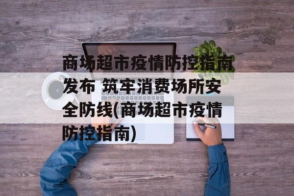 商场超市疫情防控指南发布 筑牢消费场所安全防线(商场超市疫情防控指南)