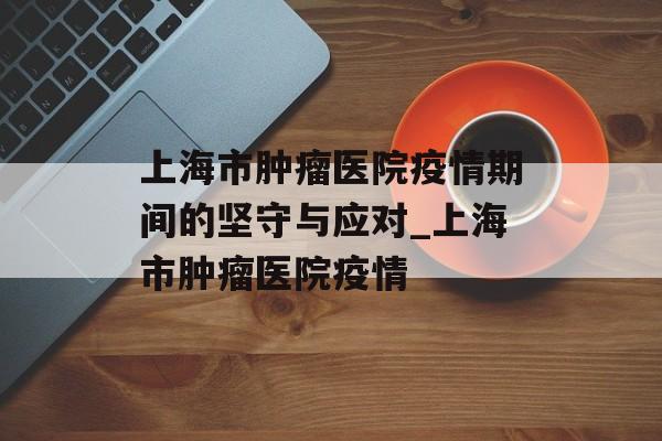 上海市肿瘤医院疫情期间的坚守与应对_上海市肿瘤医院疫情