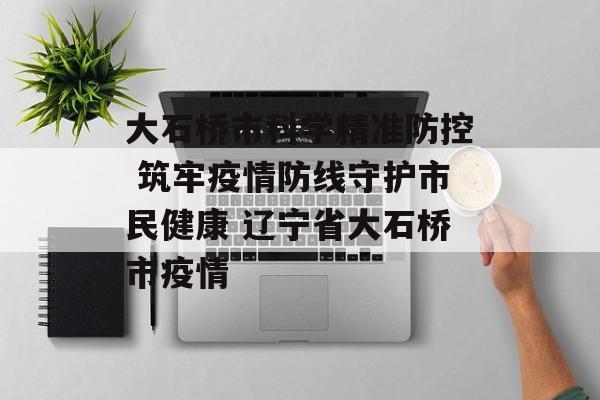大石桥市科学精准防控 筑牢疫情防线守护市民健康 辽宁省大石桥市疫情