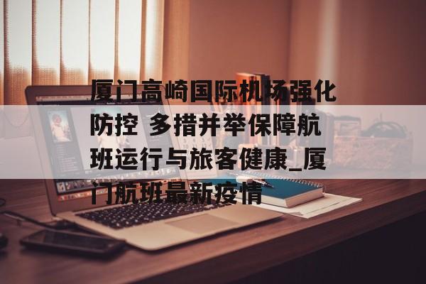 厦门高崎国际机场强化防控 多措并举保障航班运行与旅客健康_厦门航班最新疫情