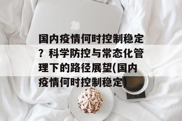 国内疫情何时控制稳定？科学防控与常态化管理下的路径展望(国内疫情何时控制稳定)