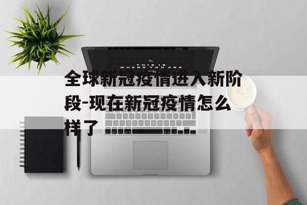 全球新冠疫情进入新阶段-现在新冠疫情怎么样了