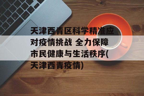 天津西青区科学精准应对疫情挑战 全力保障市民健康与生活秩序(天津西青疫情)