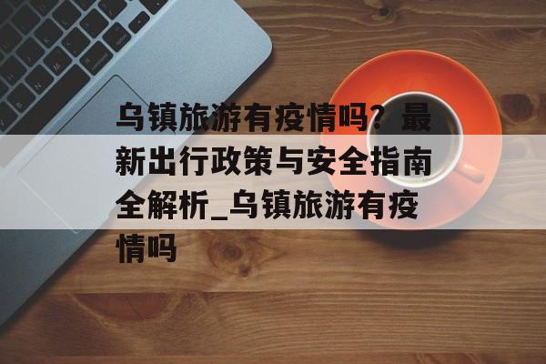 乌镇旅游有疫情吗？最新出行政策与安全指南全解析_乌镇旅游有疫情吗