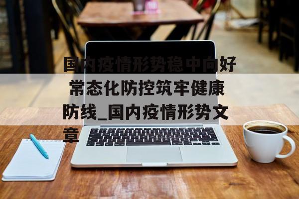 国内疫情形势稳中向好 常态化防控筑牢健康防线_国内疫情形势文章
