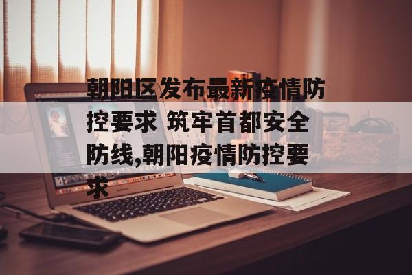 朝阳区发布最新疫情防控要求 筑牢首都安全防线,朝阳疫情防控要求