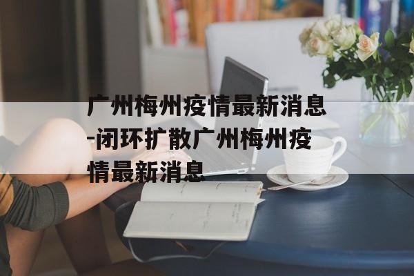 广州梅州疫情最新消息-闭环扩散广州梅州疫情最新消息