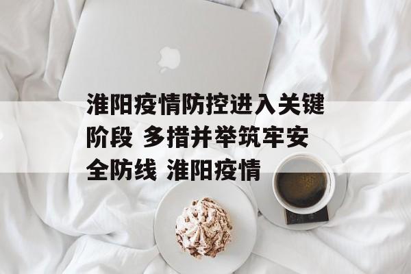 淮阳疫情防控进入关键阶段 多措并举筑牢安全防线 淮阳疫情