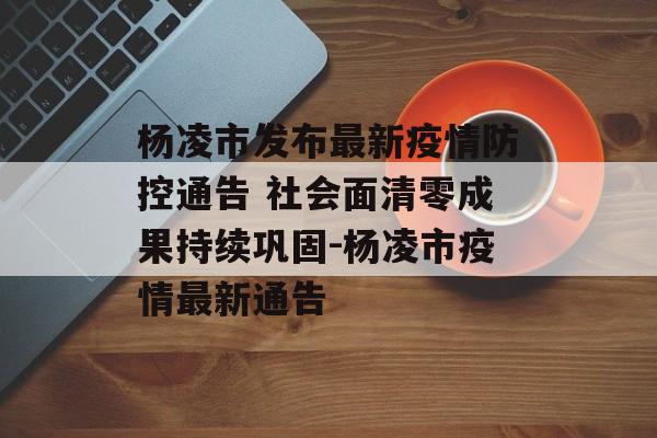 杨凌市发布最新疫情防控通告 社会面清零成果持续巩固-杨凌市疫情最新通告