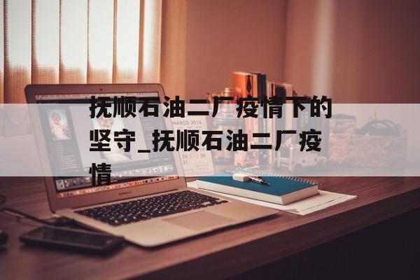 抚顺石油二厂疫情下的坚守_抚顺石油二厂疫情