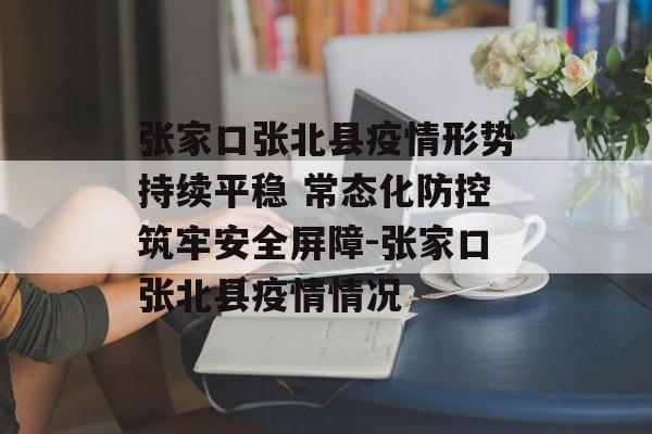 张家口张北县疫情形势持续平稳 常态化防控筑牢安全屏障-张家口张北县疫情情况