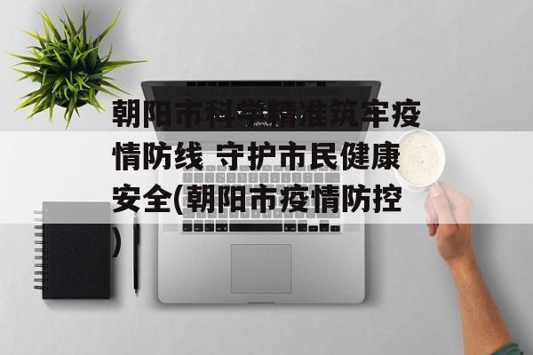 朝阳市科学精准筑牢疫情防线 守护市民健康安全(朝阳市疫情防控)
