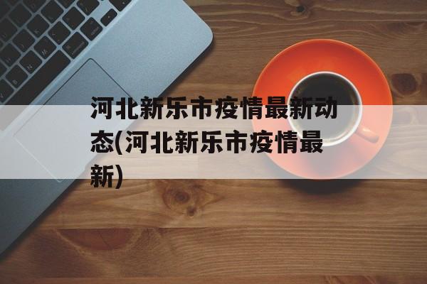 河北新乐市疫情最新动态(河北新乐市疫情最新)