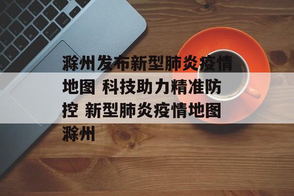 滁州发布新型肺炎疫情地图 科技助力精准防控 新型肺炎疫情地图滁州