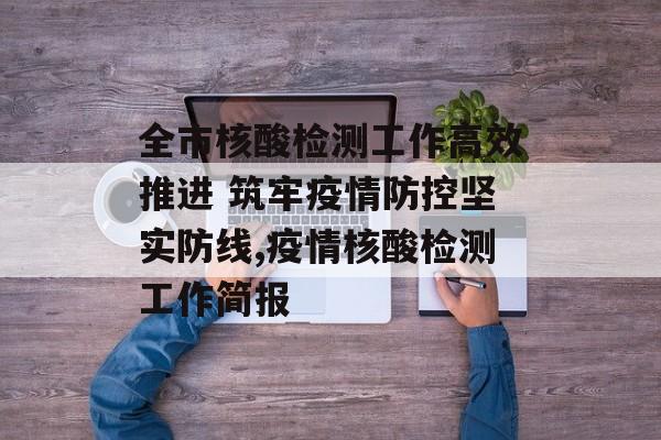 全市核酸检测工作高效推进 筑牢疫情防控坚实防线,疫情核酸检测工作简报