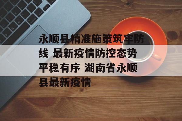 永顺县精准施策筑牢防线 最新疫情防控态势平稳有序 湖南省永顺县最新疫情