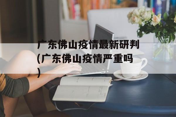 广东佛山疫情最新研判(广东佛山疫情严重吗)